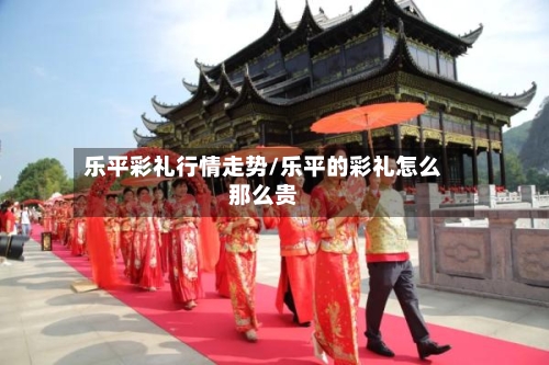 乐平彩礼行情走势/乐平的彩礼怎么那么贵