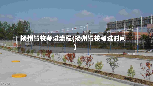 扬州驾校考试流程(扬州驾校考试时间)