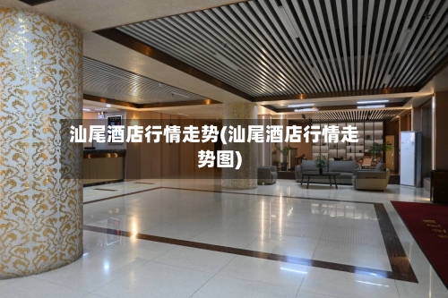 汕尾酒店行情走势(汕尾酒店行情走势图)-第2张图片