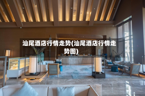 汕尾酒店行情走势(汕尾酒店行情走势图)