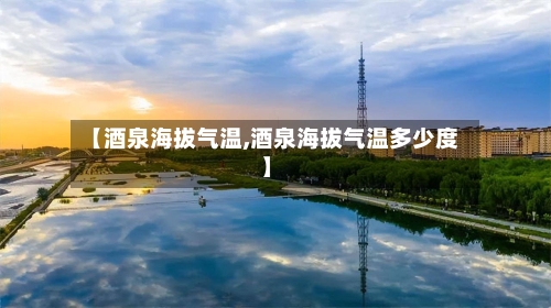 【酒泉海拔气温,酒泉海拔气温多少度】-第2张图片