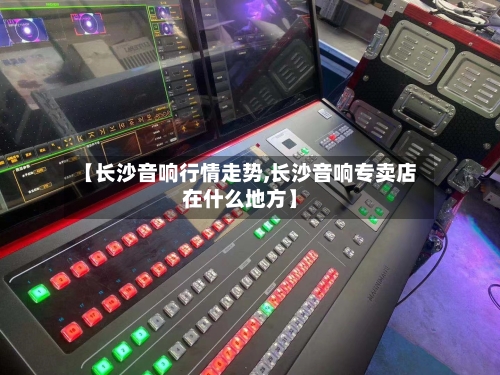 【长沙音响行情走势,长沙音响专卖店在什么地方】