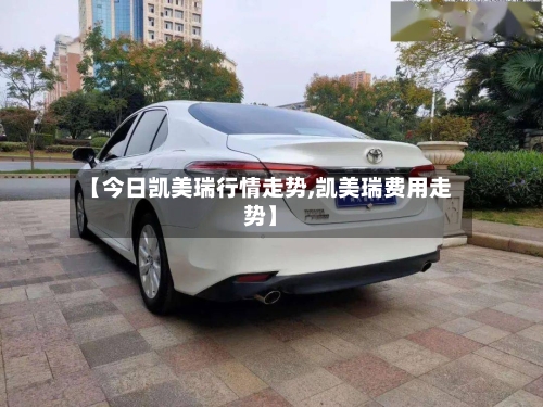 【今日凯美瑞行情走势,凯美瑞费用走势】-第2张图片